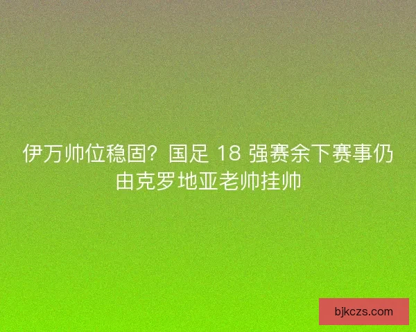 伊万帅位稳固？国足 18 强赛余下赛事仍由克罗地亚老帅挂帅