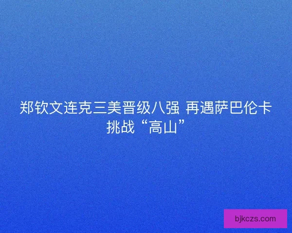 郑钦文连克三美晋级八强 再遇萨巴伦卡挑战 “高山”